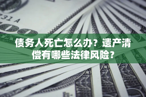 北京债务人死亡怎么办？遗产清偿有哪些法律风险？