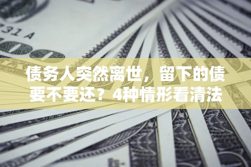 北京债务人突然离世，留下的债要不要还？4种情形看清法律判决